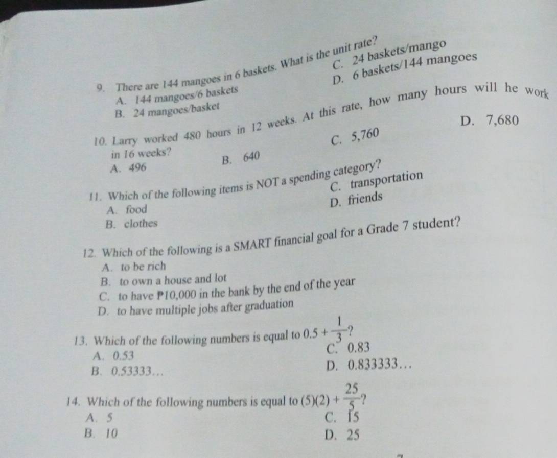 C. 24 baskets/mango
9. There are 144 mangoes in 6 baskets. What is the unit rate?
D. 6 baskets/ 144 mangoes
A. 144 mangoes/ 6 baskets
B. 24 mangoes/basket
10. Larry worked 480 hours in 12 weeks. At this rate, how many hours will he work
D. 7,680
C. 5,760
in 16 weeks?
B. 640
A. 496
C. transportation
11. Which of the following items is NOT a spending category?
D. friends
A. food
B. clothes
12. Which of the following is a SMART financial goal for a Grade 7 student?
A. to be rich
B. to own a house and lot
C. to have P10,000 in the bank by the end of the year
D. to have multiple jobs after graduation
13. Which of the following numbers is equal to 0.5+ 1/3  2
A. 0.53
C. 0.83
B. 0.53333… D. 0.833333…
14. Which of the following numbers is equal to (5)(2)+ 25/5  2
A. 5 C. 15
B. 10 D. 25