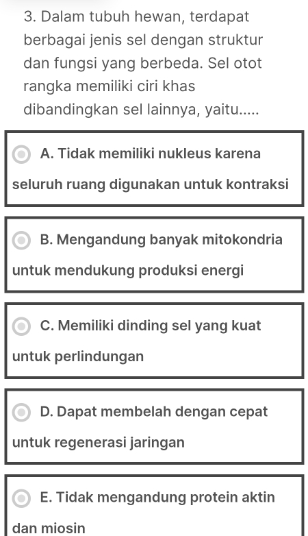 Dalam tubuh hewan, terdapat
berbagai jenis sel dengan struktur
dan fungsi yang berbeda. Sel otot
rangka memiliki ciri khas
dibandingkan sel lainnya, yaitu.....
A. Tidak memiliki nukleus karena
seluruh ruang digunakan untuk kontraksi
B. Mengandung banyak mitokondria
untuk mendukung produksi energi
C. Memiliki dinding sel yang kuat
untuk perlindungan
D. Dapat membelah dengan cepat
untuk regenerasi jaringan
E. Tidak mengandung protein aktin
dan miosin