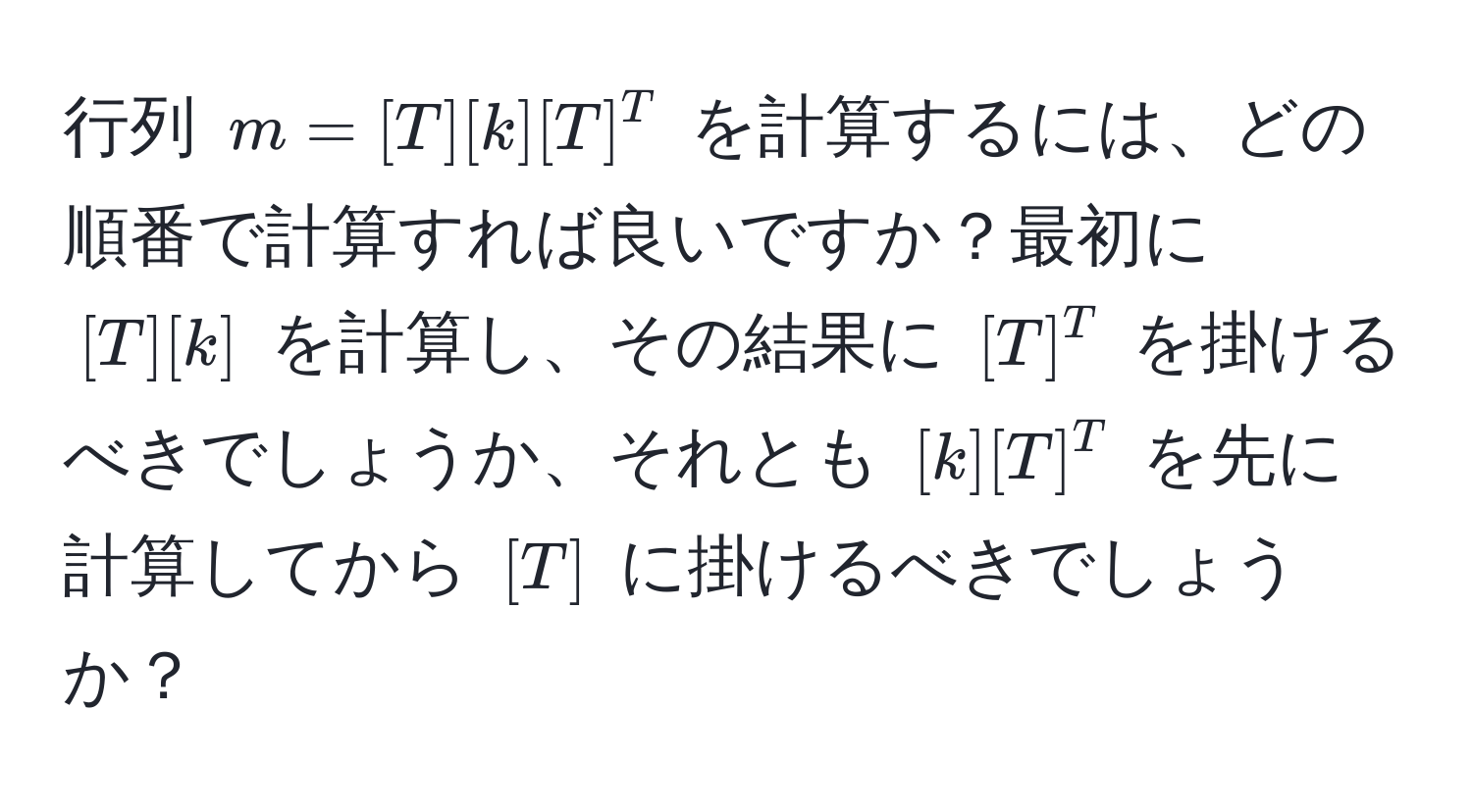 行列 $m = [T][k][T]^T$ を計算するには、どの順番で計算すれば良いですか？最初に $[T][k]$ を計算し、その結果に $[T]^T$ を掛けるべきでしょうか、それとも $[k][T]^T$ を先に計算してから $[T]$ に掛けるべきでしょうか？