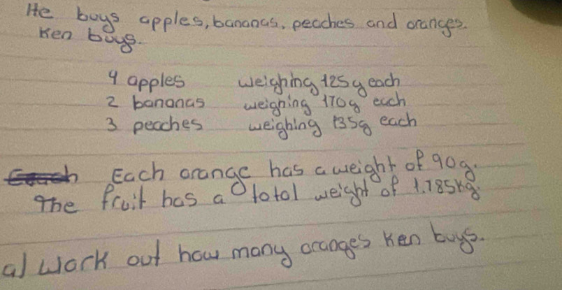 He boys apples, bananas, peaches and orangges. 
Ken boyg.
9 apples weighing lesy each
2 bananas weighing 170g each
3 peaches weighing 13Sq each 
Each orange has a weight of gog 
The fruit has as totol weight of 1. 18Sh
al wlork out how many ocages ken buys.