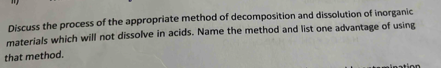 Discuss the process of the appropriate method of decomposition and dissolution of inorganic 
materials which will not dissolve in acids. Name the method and list one advantage of using 
that method.