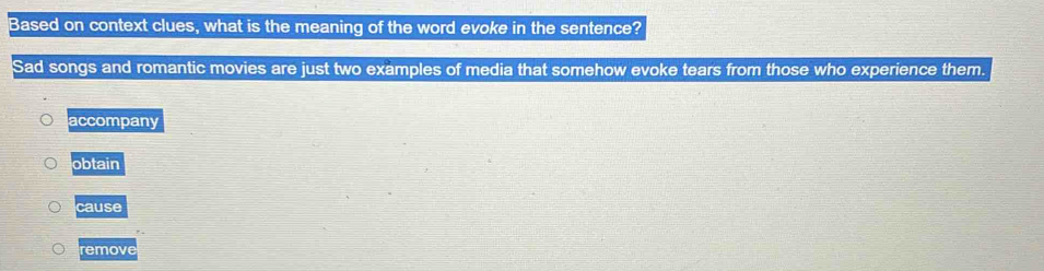 Based on context clues, what is the meaning of the word evoke in the sentence?
Sad songs and romantic movies are just two examples of media that somehow evoke tears from those who experience them.
accompany
obtain
aus
emove