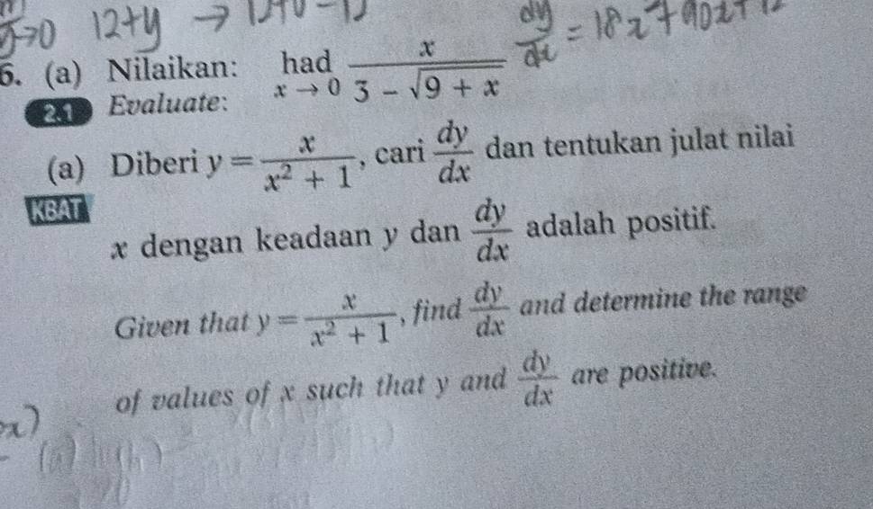 Nilaikan: limlimits _xto 0 x/3-sqrt(9+x) 
2 Evaluate: 
(a) Diberi y= x/x^2+1  , cari  dy/dx  dan tentukan julat nilai 
KBAT
x dengan keadaan y dan  dy/dx  adalah positif. 
Given that y= x/x^2+1  , find  dy/dx  and determine the range 
of values of x such that y and  dy/dx  are positive.