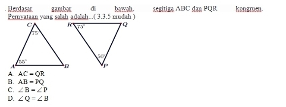 Berdasar gambar di bawah. segitiga ABC dan PQR kongruen.
Pernyataan yang salah adalah...( 3.3.5 mudah )
A. AC=QR
B. AB=PQ
C. ∠ B=∠ P
D. ∠ Q=∠ B