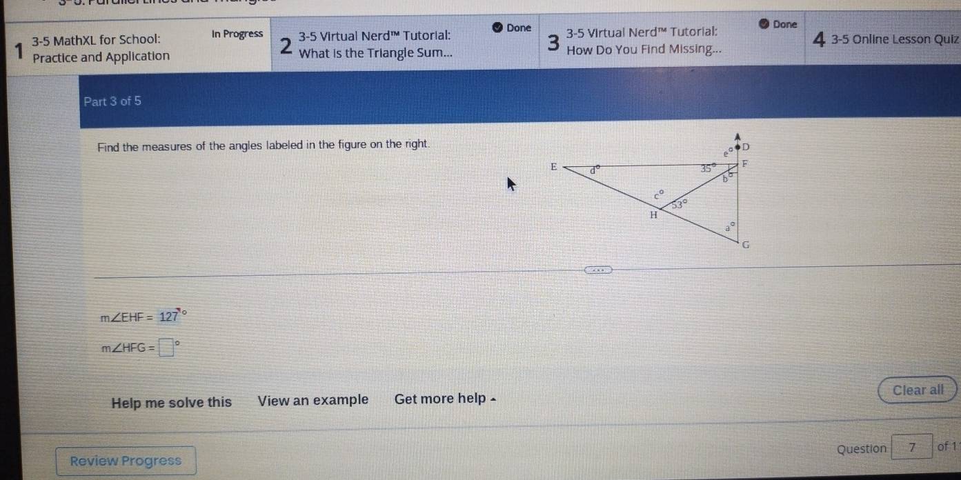 Done
3-5 MathXL for School: In Progress 3-5 Virtual Nerd™ Tutorial: 3-5 Virtual Ner j^(TM) Tutorial: Done 4 3-5 Online Lesson Quiz
2
3
Practice and Application What is the Triangle Sum... How Do You Find Missing...
Part 3 of 5
Find the measures of the angles labeled in the figure on the right.
m∠ EHF=127°
m∠ HFG=□°
Help me solve this View an example Get more help - Clear all
Review Progress Question 7 of 1