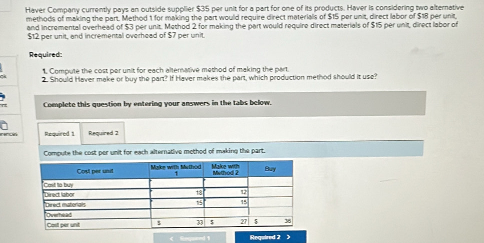 Haver Company currently pays an outside supplier $35 per unit for a part for one of its products. Haver is considering two alternative 
methods of making the part. Method 1 for making the part would require direct materials of $15 per unit, direct labor of $18 per unit, 
and incremental overhead of $3 per unit. Method 2 for making the part would require direct materials of $15 per unit, direct labor of
$12 per unit, and incremental overhead of $7 per unit. 
Required: 
1. Compute the cost per unit for each alternative method of making the part. 
ok 2. Should Haver make or buy the part? If Haver makes the part, which production method should it use? 
Complete this question by entering your answers in the tabs below. 
erences Required 1 Required 2 
Compute the cost per unit for each alternative method of making the part. 
Required 2