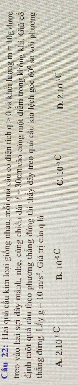 Hai quả cầu kim loại giống nhau, mỗi quả cầu có điện tích q>0 và khối lượng m=10g được
treo vào hai sợi dây mảnh, nhẹ, cùng chiều dài ell =30cm vào cùng một điểm trong không khí. Giữ cố
định một quả cầu theo phương thẳng đứng thì thấy dây treo quả cầu kia lệch góc 60° so với phương
thắng đứng. Lấy g=10m/s^2. Giá trị của q là
A. 2.10^(-6)C B. 10^(-6)C C. 10^(-5)C D. 2.10^(-5)C