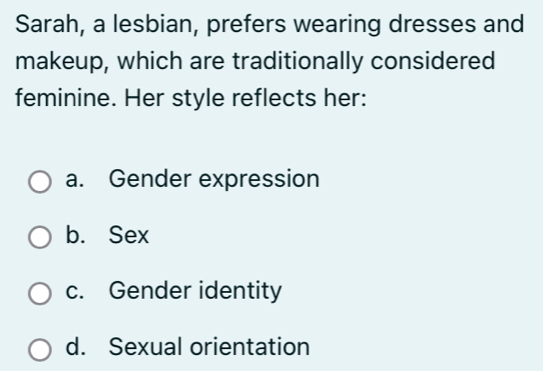 Sarah, a lesbian, prefers wearing dresses and
makeup, which are traditionally considered
feminine. Her style reflects her:
a. Gender expression
b. Sex
c. Gender identity
d. Sexual orientation