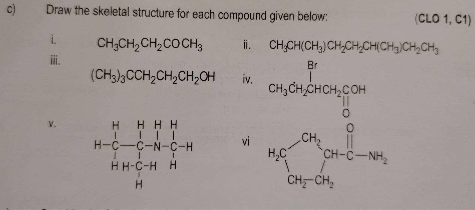 Draw the skeletal structure for each compound given below:
(CLO 1, C1)
i.
CH_3CH_2CH_2COCH_3
ⅱ. CH_3CH(CH_3)CH_2CH_2CH(CH_3)CH_2CH_3
ⅲi.
(CH_3)_3CCH_2CH_2CH_2OH iv.
vi
V.