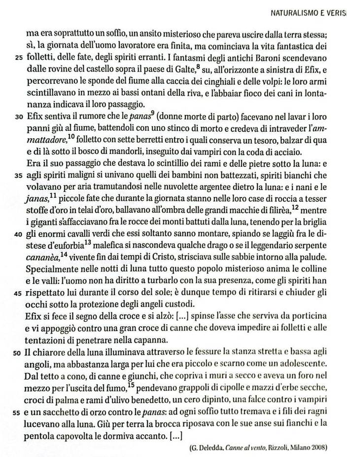 NATURALISMO E VERIS
ma era soprattutto un soffio, un ansito misterioso che pareva uscire dalla terra stessa;
sì, la giornata dell’uomo lavoratore era finita, ma cominciava la vita fantastica dei
2s folletti, delle fate, degli spiriti erranti. I fantasmi degli antichi Baroni scendevano
8
dalle rovine del castello sopra il paese di Galte,ª * su, all’orizzonte a sinistra di Efix, e
percorrevano le sponde del fiume alla caccia dei cinghiali e delle volpi: le loro armi
scintillavano in mezzo ai bassi ontani della riva, e labbaiar fioco dei cani in lonta-
nanza indicava il loro passaggio.
30 Efix sentiva il rumore che le pand s^9 (donne morte di parto) facevano nel lavar i loro
panni giù al fiume, battendoli con uno stinco di morto e credeva di intraveder l’am-
mattadore,¹º folletto con sette berretti entro i quali conserva un tesoro, balzar di qua
e di là sotto il bosco di mandorli, inseguito dai vampiri con la coda di acciaio.
Era il suo passaggio che destava lo scintillio dei rami e delle pietre sotto la luna: e
35 agli spiriti maligni si univano quelli dei bambini non battezzati, spiriti bianchi che
volavano per aria tramutandosi nelle nuvolette argentee dietro la luna: e i nani e le
janas, 1 piccole fate che durante la giornata stanno nelle loro case di roccia a tesser
stoffe d’oro in telai d’oro, ballavano all’ombra delle grandi macchie di filirèa, ¹² mentre
i giganti saffacciavano fra le rocce dei monti battuti dalla luna, tenendo per la briglia
40 gli enormi cavalli verdi che essi soltanto sanno montare, spiando se laggiù fra le di-
stese d’euforbia 13 malefica si nascondeva qualche drago o se il leggendario serpente
cananèa, 14 vivente fin dai tempi di Cristo, strisciava sulle sabbie intorno alla palude.
Specialmente nelle notti di luna tutto questo popolo misterioso anima le colline
e le valli: l’uomo non ha diritto a turbarlo con la sua presenza, come gli spiriti han
45 rispettato lui durante il corso del sole; è dunque tempo di ritirarsi e chiuder gli
occhi sotto la protezione degli angeli custodi.
Efix si fece il segno della croce e si alzò: [...] spinse l'asse che serviva da porticina
e vi appoggiò contro una gran croce di canne che doveva impedire ai folletti e alle
tentazioni di penetrare nella capanna.
so Il chiarore della luna illuminava attraverso le fessure la stanza stretta e bassa agli
angoli, ma abbastanza larga per lui che era piccolo e scarno come un adolescente.
Dal tetto a cono, di canne e giunchi, che copriva i muri a secco e aveva un foro nel
mezzo per l’uscita del fumo, 15 pendevano grappoli di cipolle e mazzi d’erbe secche,
croci di palma e rami d’ulivo benedetto, un cero dipinto, una falce contro i vampiri
ss e un sacchetto di orzo contro le panas: ad ogni soffio tutto tremava e i fili dei ragni
lucevano alla luna. Giù per terra la brocca riposava con le sue anse sui fianchi e la
pentola capovolta le dormiva accanto. [...]
(G. Deledda, Canne al vento, Rizzoli, Milano 2008)