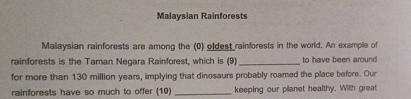 Malaysian Rainforests 
Malaysian rainforests are among the (0) oldest rainforests in the world. An example of 
rainforests is the Taman Negara Rainforest, which is (9) _to have been around 
for more than 130 million years, implying that dinosaurs probably roamed the place before. Our 
rainforests have so much to offer (10) _keeping our planet healthy. With great