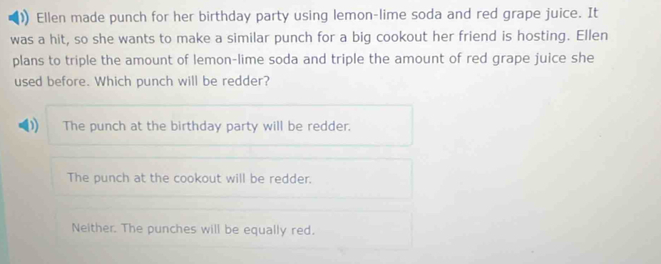 Ellen made punch for her birthday party using lemon-lime soda and red grape juice. It
was a hit, so she wants to make a similar punch for a big cookout her friend is hosting. Ellen
plans to triple the amount of lemon-lime soda and triple the amount of red grape juice she
used before. Which punch will be redder?
The punch at the birthday party will be redder.
The punch at the cookout will be redder.
Neither. The punches will be equally red.