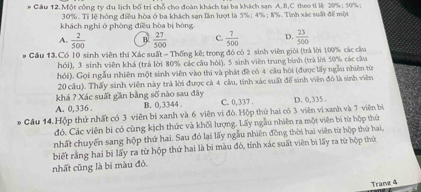 Một công ty du lịch bố trí chỗ cho đoàn khách tại ba khách sạn A,B,C theo ti lệ 20%; 50%;
30%. Tỉ lệ hỏng điều hòa ở ba khách sạn lần lượt là 5%; 4%; 8%. Tính xác suất để một
khách nghỉ ở phòng điều hòa bị hỏng.
A.  2/500   27/500  C.  7/500  D.  23/500 
B.
» Câu 13.Có 10 sinh viên thi Xác suất - Thống kê; trong đó có 2 sinh viên giỏi (trả lời 100% các câu
hỏi), 3 sinh viên khá (trả lời 80% các câu hỏi), 5 sinh viên trung bình (trả lời 50% các câu
hỏi). Gọi ngẫu nhiên một sinh viên vào thi và phát đề có 4 câu hỏi (được lấy ngẫu nhiên từ
20 câu). Thấy sinh viên này trả lời được cả 4 câu, tính xác suất để sinh viên đó là sinh viên
khá ? Xác suất gần bằng số nào sau đây
A. 0,336 . B. 0,3344 . C. 0,337 . D. 0,335 .
* Câu 14.Hộp thứ nhất có 3 viên bi xanh và 6 viên vi đỏ. Hộp thứ hai có 3 viên vi xanh và 7 viên bi
đỏ. Các viên bi có cùng kịch thức và khối lượng. Lấy ngẫu nhiên ra một viên bi từ hộp thứ
nhất chuyển sang hộp thứ hai. Sau đó lại lấy ngẫu nhiên đồng thời hai viên từ hộp thứ hai,
biết rằng hai bi lấy ra từ hộp thứ hai là bi màu đỏ, tính xác suất viên bi lấy ra từ hộp thứ
nhất cũng là bi màu đỏ.
Trang 4