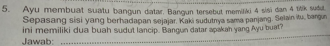 Ayu membuat suatu bangun datar. Bangun tersebut memiliki 4 sisi dan 4 titik sudut. 
Sepasang sisi yang berhadapan sejajar. Kaki sudutnya sama panjang. Selain itu, bangun 
_ 
ini memiliki dua buah sudut lancip. Bangun datar apakah yang Ayu buat? 
Jawab: 
_