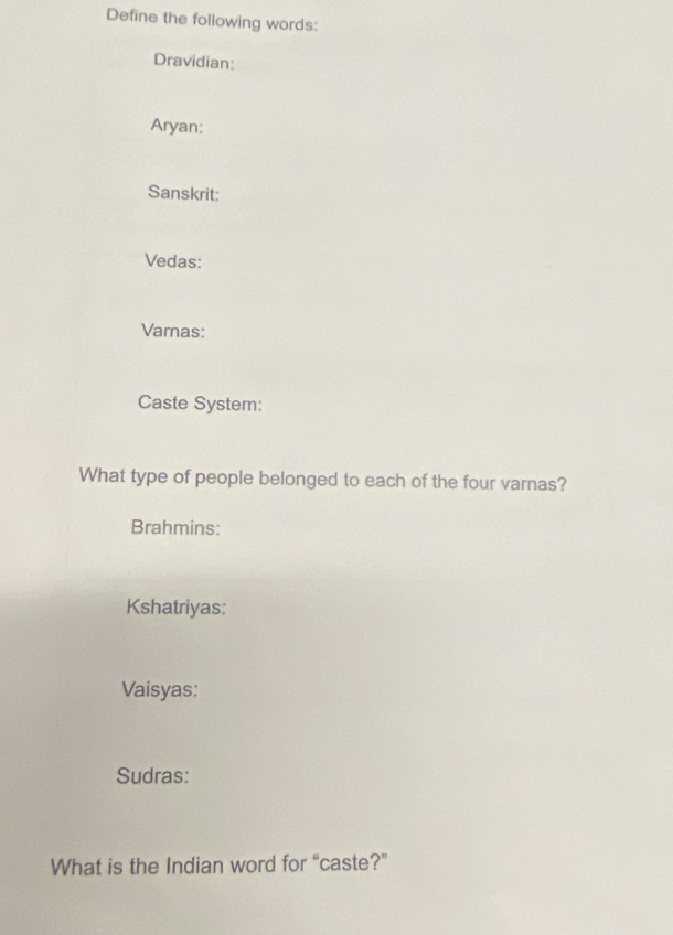 Define the following words: 
Dravidian: 
Aryan: 
Sanskrit: 
Vedas: 
Varnas: 
Caste System: 
What type of people belonged to each of the four varnas? 
Brahmins: 
Kshatriyas: 
Vaisyas: 
Sudras: 
What is the Indian word for “caste?”