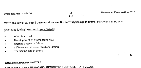 November Examination 2018
Dramatic Arts Grade 10 FET
Write an essay of at least 2 pages on ritual and the early beginnings of drama. Start with a Mind Map.
Use the following headings in your answer:
What is a ritual
Development of drama from Ritual
Dramatic aspect of ritual
Differences between ritual and drama
The beginnings of drama
(30)
QUESTION 2: GREEK THEATRE
sTUDY tHE SOURCE BELOW AND ANSWER THE OUESTIONS THAT FOLLOW.