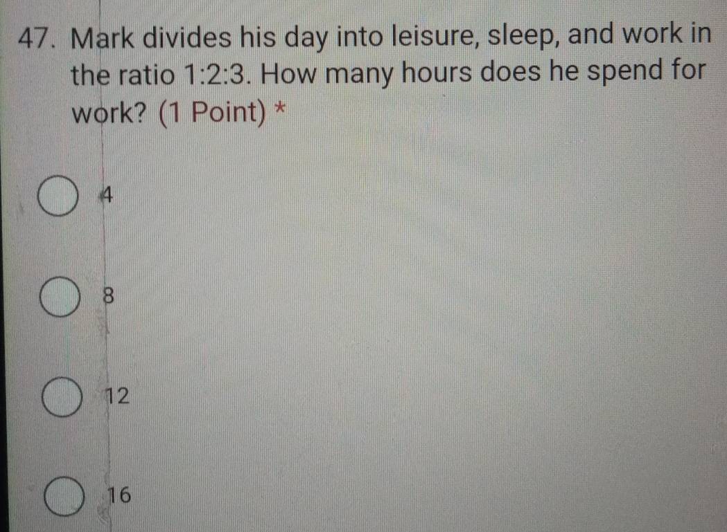 Mark divides his day into leisure, sleep, and work in
the ratio 1:2:3. How many hours does he spend for
work? (1 Point) *
4
8
12
16