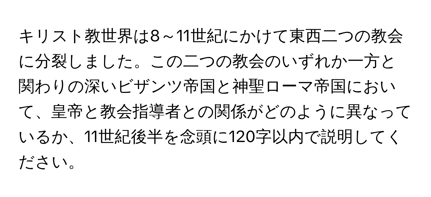 キリスト教世界は8～11世紀にかけて東西二つの教会に分裂しました。この二つの教会のいずれか一方と関わりの深いビザンツ帝国と神聖ローマ帝国において、皇帝と教会指導者との関係がどのように異なっているか、11世紀後半を念頭に120字以内で説明してください。