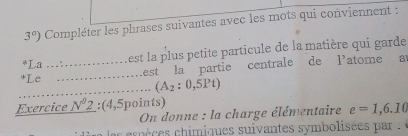 3°) Compléter les phrases suivantes avec les mots qui conviennent : 
*La_ est la plus petite particule de la matière qui garde 
*Le_ 
Lest la partie centrale de l'atome a 
_ (A_2:0,5Pt)
Exercice N^02 : (4,5points)
On donne : la charge élémentaire e=1,6.10
as es pèc s chimiques suivantes symbolisé par