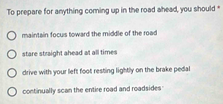 To prepare for anything coming up in the road ahead, you should *
maintain focus toward the middle of the road
stare straight ahead at all times
drive with your left foot resting lightly on the brake pedal
continually scan the entire road and roadsides