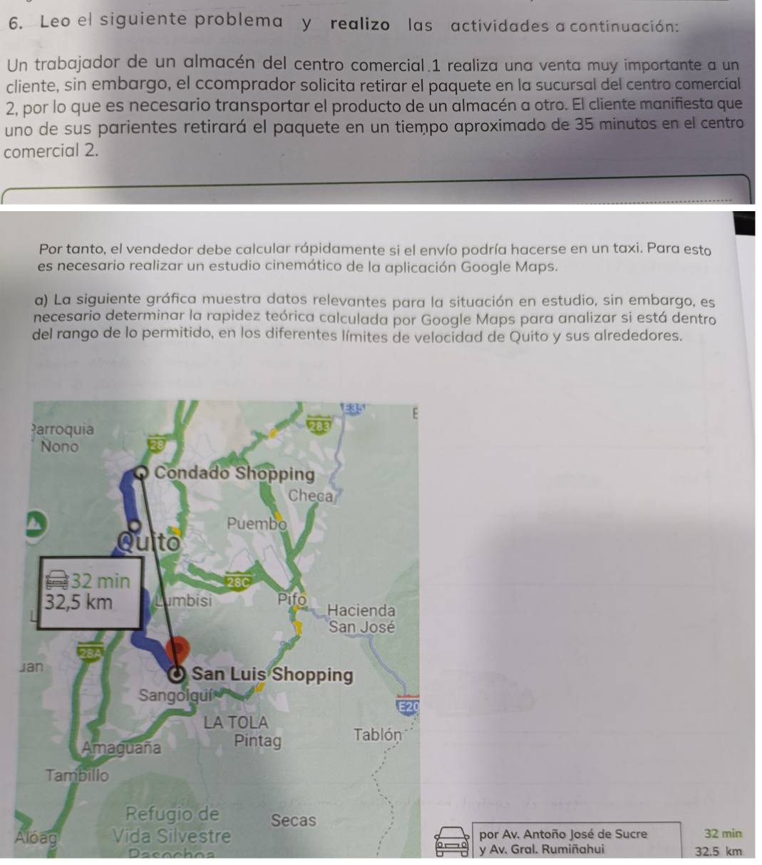 Leo el siguiente problema y realizo las actividades a continuación: 
Un trabajador de un almacén del centro comercial.1 realiza una venta muy importante a un 
cliente, sin embargo, el ccomprador solicita retirar el paquete en la sucursal del centro comercial 
2, por lo que es necesario transportar el producto de un almacén a otro. El cliente manifiesta que 
uno de sus parientes retirará el paquete en un tiempo aproximado de 35 minutos en el centro 
comercial 2. 
Por tanto, el vendedor debe calcular rápidamente si el envío podría hacerse en un taxi. Para esto 
es necesario realizar un estudio cinemático de la aplicación Google Maps. 
a) La siguiente gráfica muestra datos relevantes para la situación en estudio, sin embargo, es 
necesario determinar la rapidez teórica calculada por Google Maps para analizar si está dentro 
del rango de lo permitido, en los diferentes límites de velocidad de Quito y sus alrededores. 
J 
Apor Av. Antoño José de Sucre 32 min
Dacochos y Av. Gral. Rumiñahui 32.5 km