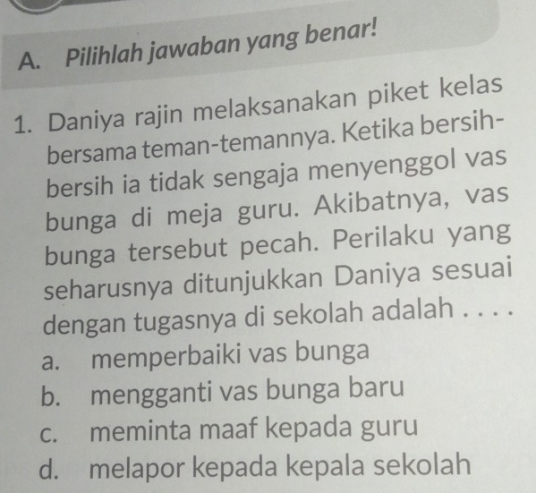 Pilihlah jawaban yang benar!
1. Daniya rajin melaksanakan piket kelas
bersama teman-temannya. Ketika bersih-
bersih ia tidak sengaja menyenggol vas
bunga di meja guru. Akibatnya, vas
bunga tersebut pecah. Perilaku yang
seharusnya ditunjukkan Daniya sesuai
dengan tugasnya di sekolah adalah . . . .
a. memperbaiki vas bunga
b. mengganti vas bunga baru
c. meminta maaf kepada guru
d. melapor kepada kepala sekolah