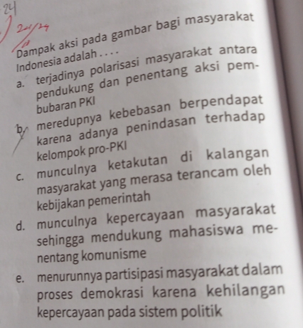 Dampak aksi pada gambar bagi masyarakat
Indonesia adalah . . . .
a. terjadinya polarisasi masyarakat antara
pendukung dan penentang aksi pem-
bubaran PKI
b meredupnya kebebasan berpendapat
karena adanya penindasan terhadap
kelompok pro-PKI
c. munculnya ketakutan di kalangan
masyarakat yang merasa terancam oleh
kebijakan pemerintah
d. munculnya kepercayaan masyarakat
sehingga mendukung mahasiswa me-
nentang komunisme
e. menurunnya partisipasi masyarakat dalam
proses demokrasi karena kehilangan
kepercayaan pada sistem politik