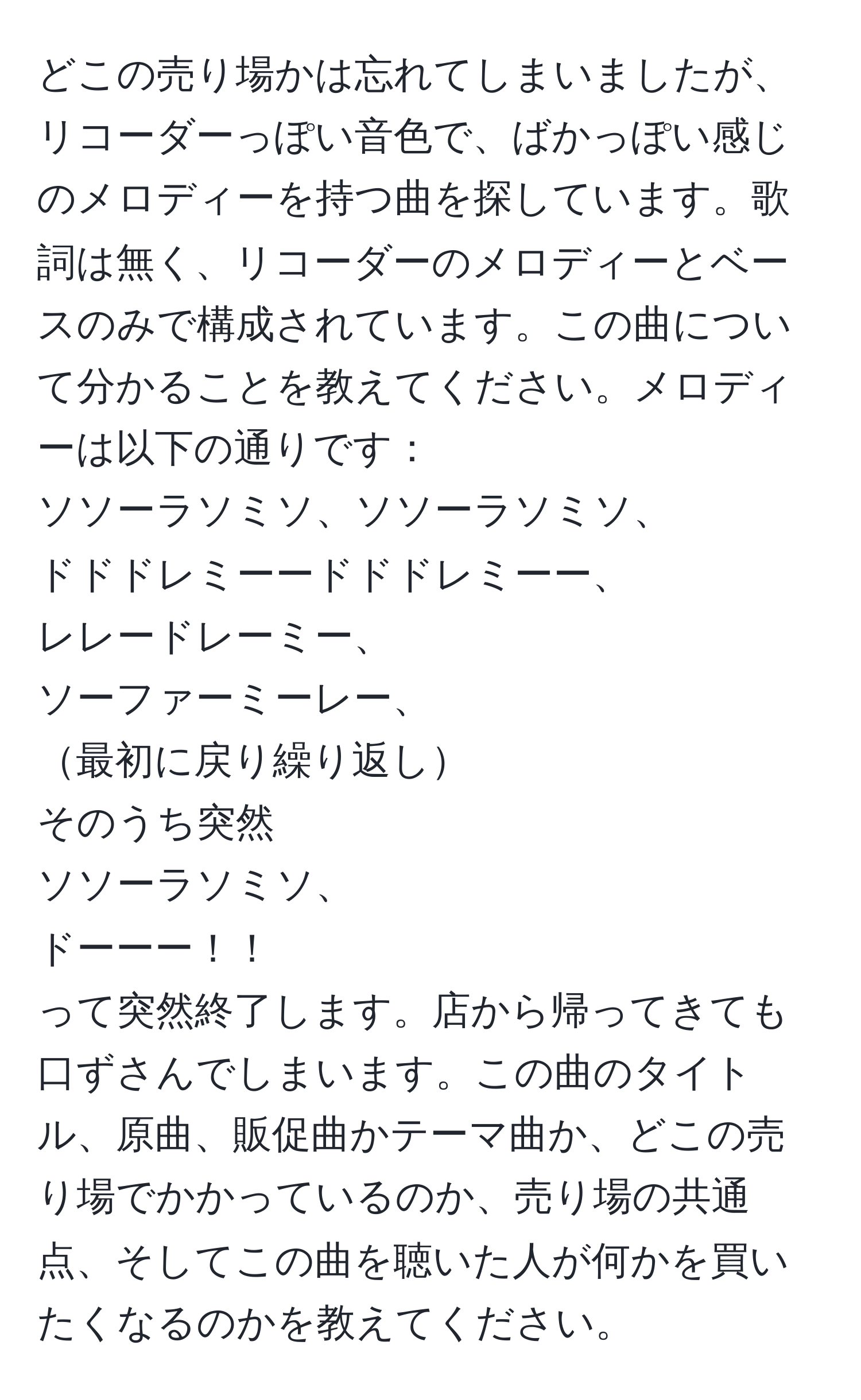 どこの売り場かは忘れてしまいましたが、リコーダーっぽい音色で、ばかっぽい感じのメロディーを持つ曲を探しています。歌詞は無く、リコーダーのメロディーとベースのみで構成されています。この曲について分かることを教えてください。メロディーは以下の通りです：
ソソーラソミソ、ソソーラソミソ、
ドドドレミーードドドレミーー、
レレードレーミー、
ソーファーミーレー、
最初に戻り繰り返し
そのうち突然
ソソーラソミソ、
ドーーー！！
って突然終了します。店から帰ってきても口ずさんでしまいます。この曲のタイトル、原曲、販促曲かテーマ曲か、どこの売り場でかかっているのか、売り場の共通点、そしてこの曲を聴いた人が何かを買いたくなるのかを教えてください。