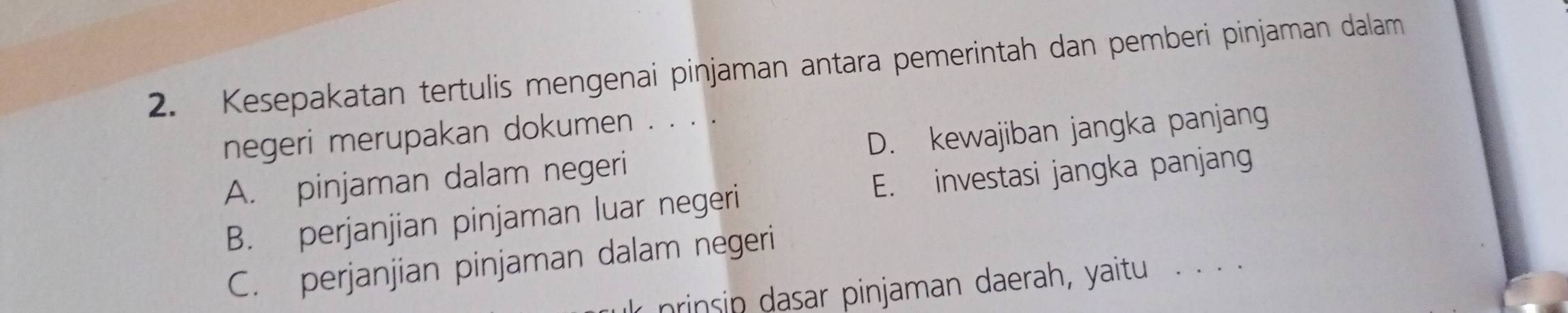 Kesepakatan tertulis mengenai pinjaman antara pemerintah dan pemberi pinjaman dalam
negeri merupakan dokumen . . . .
A. pinjaman dalam negeri D. kewajiban jangka panjang
B. perjanjian pinjaman luar negeri E. investasi jangka panjang
C. perjanjian pinjaman dalam negeri
nrinsip dasar pinjaman daerah, yaitu . · · ·