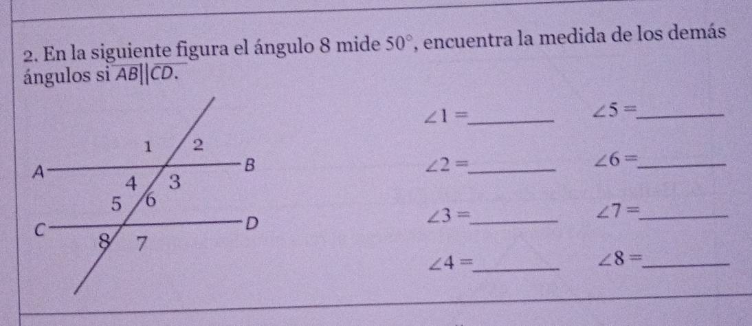 En la siguiente figura el ángulo 8 mide 50° , encuentra la medida de los demás 
ángulos si overline AB||overline CD. 
_ ∠ 1=
_ ∠ 5=
∠ 2= _
∠ 6= _
∠ 7= _
∠ 3= _
∠ 4= _
∠ 8= _