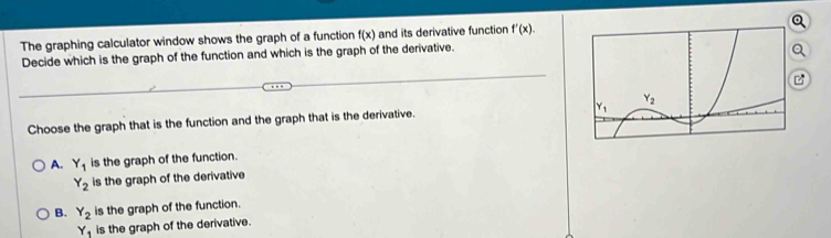 The graphing calculator window shows the graph of a function f(x) and its derivative function f'(x).
Decide which is the graph of the function and which is the graph of the derivative.
Q
Choose the graph that is the function and the graph that is the derivative.
A. Y_1 is the graph of the function.
Y_2 is the graph of the derivative
B. Y_2 is the graph of the function.
Y_1 is the graph of the derivative.