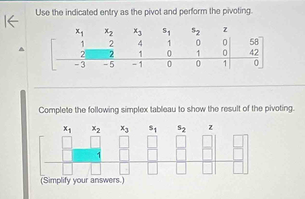 Use the indicated entry as the pivot and perform the pivoting.
Complete the following simplex tableau to show the result of the pivoting.
x_1 x_2 x_3 s_1 s_2 z
frac □ □  □  frac □ (□)^  □ /□  =frac frac □ □ 
^ □
□° 1
(Simplify your answers.)