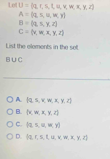 Lel U= q,r,s,t,u,v,w,x,y,z
A= q,s,u,w,y
B= q,s,y,z
C= v,w,x,y,z
List the elements in the set.
B∪ C
_
A.  q,s,v,w,x,y,z
B.  v,w,x,y,z
C.  q,s,u,w,y
D.  q,r,s,t,u,v,w,x,y,z