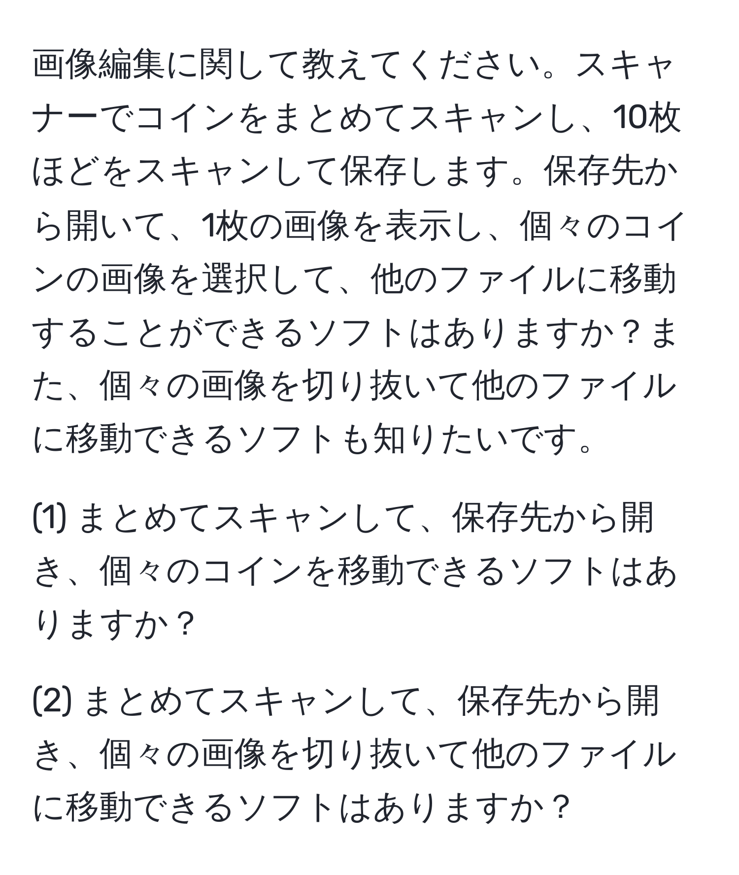 画像編集に関して教えてください。スキャナーでコインをまとめてスキャンし、10枚ほどをスキャンして保存します。保存先から開いて、1枚の画像を表示し、個々のコインの画像を選択して、他のファイルに移動することができるソフトはありますか？また、個々の画像を切り抜いて他のファイルに移動できるソフトも知りたいです。

(1) まとめてスキャンして、保存先から開き、個々のコインを移動できるソフトはありますか？

(2) まとめてスキャンして、保存先から開き、個々の画像を切り抜いて他のファイルに移動できるソフトはありますか？