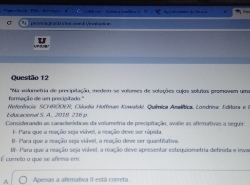 Página Inicial - PDA - Anharque Colaborar - Quâmica Analflica Agendamento de Provis Pro
provadigital.kroton.com.br/evaluation
unopar
Questão 12
''Na volumetria de precipitação, medem-se volumes de soluções cujos solutos promovem uma
formação de um precipitado.'
Referência: SCHRÖDER, Cláudia Hoffman Kowalski. Química Analítica, Londrina: Editora e l
Educacional S. A., 2018. 216 p.
Considerando as características da volumetria de precipitação, avalie as afirmativas a seguir.
I- Para que a reação seja viável, a reação deve ser rápida.
II- Para que a reação seja viável, a reação deve ser quantitativa.
III- Para que a reação seja viável, a reação deve apresentar estequiometria definida e inva
É correto o que se afirma em:
A Apenas a afirmativa II está correta.