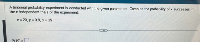 A binomial probability experiment is conducted with the given parameters. Compute the probability of x successes in 
the n independent trials of the experiment.
n=20, p=0.9, x=19
P(19)=□