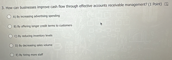 How can businesses improve cash flow through effective accounts receivable management? (1 Point)
A) By increasing advertising spending
B) By offering longer credit terms to customers
C) By reducing inventory levels
D) By decreasing sales volume
E) By hiring more staff