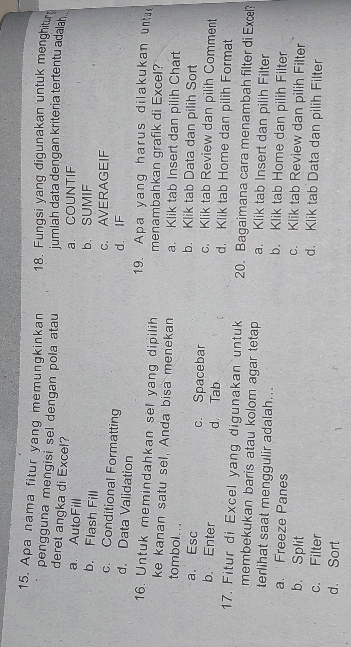 Apa nama fitur yang memungkinkan 18. Fungsi yang digunakan untuk menghitung
pengguna mengisi sel dengan pola atau jumlah data dengan kriteria tertentu adalah..
deret angka di Excel?
a. AutoFill
a. COUNTIF
b. Flash Fill
b. SUMIF
c. AVERAGEIF
c. Conditional Formatting
d. IF
d. Data Validation
19. Apa yang harus dilakukan untuk
16. Untuk memindahkan sel yang dipilih
menambahkan grafik di Excel?
ke kanan satu sel, Anda bisa menekan a. Klik tab Insert dan pilih Chart
tombol. . .
b. Klik tab Data dan pilih Sort
a. Esc c. Spacebar c. Klik tab Review dan pilih Comment
d. Tab
b. Enter d. Klik tab Home dan pilih Format
17. Fitur di Excel yang digunakan untuk 20. Bagaimana cara menambah filter di Excel?
membekukan baris atau kolom agar tetap a. Klik tab Insert dan pilih Filter
terlihat saat menggulir adalah... b. Klik tab Home dan pilih Filter
a. Freeze Panes c. Klik tab Review dan pilih Filter
b. Split d. Klik tab Data dan pilih Filter
c. Filter
d. Sort