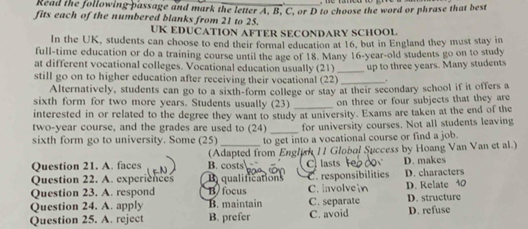 Read the following passage and mark the letter A, B, C, or D to choose the word or phrase that best
fits each of the numbered blanks from 21 to 25.
UK EDUCATION AFTER SECONDARY SCHOOL
In the UK, students can choose to end their formal education at 16, but in England they must stay in
full-time education or do a training course until the age of 18. Many 16 -year-old students go on to study
at different vocational colleges. Vocational education usually (21)
still go on to higher education after receiving their vocational (22)_ up to three years. Many students
Alternatively, students can go to a sixth-form college or stay at their secondary school if it offers a
sixth form for two more years. Students usually (23) _on three or four subjects that they are
interested in or related to the degree they want to study at university. Exams are taken at the end of the
two-year course, and the grades are used to (24)_ for university courses. Not all students leaving
sixth form go to university. Some (25) to get into a vocational course or find a job.
(Adapted from English 11 Global Success by Hoang Van Van et al.)
Question 21. A. faces B. costs C lasts D. makes
Question 22. A. experiences qualifications C. responsibilities D. characters
Question 23. A. respond B focus C. involve D. Relate 10
Question 24. A. apply B. maintain C. separate D. structure
Question 25. A. reject B. prefer C. avoid D. refuse