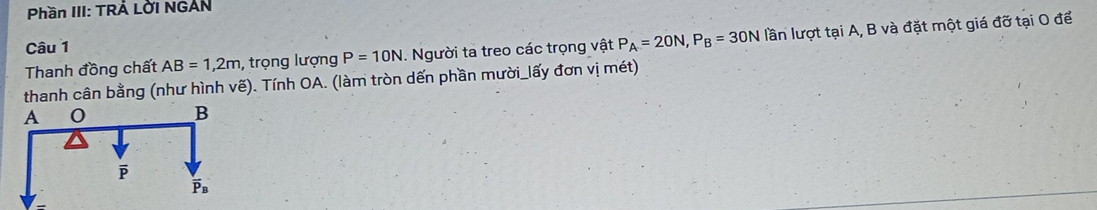 Phần III: TRÁ Lời NGAN
Thanh đồng chất AB=1,2m , trọng lượng P=10N. Người ta treo các trọng vật P_A=20N,P_B=30N lần lượt tại A, B và đặt một giá đỡ tại O để
Câu 1
thanh cân bằng (như hình vế). Tính OA. (làm tròn dến phần mười_lấy đơn vị mét)