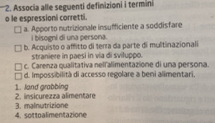 Associa alle seguenti definizioni i termini
o le espressioni corretti.
a. Apporto nutrizionale insufficiente a soddisfare
i bisogni di una persona.
b. Acquisto o affitto di terra da parte di multinazionali
straniere in paesi in via di sviluppo.
c. Carenza qualitativa nell'alimentazione di una persona.
d. Impossibilità di accesso regolare a beni alimentari.
1. land grabbing
2. insicurezza alimentare
3. malnutrizione
4. sottoalimentazione