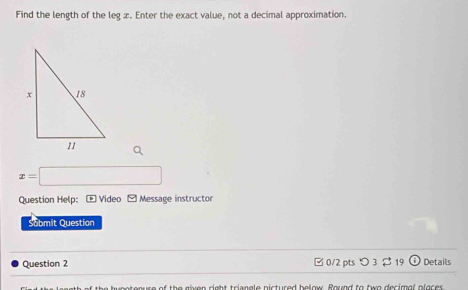 Find the length of the leg x. Enter the exact value, not a decimal approximation.
x=□
Question Help: Video Message instructor 
Submit Question 
Question 2 0/2 ptsつ 3 % 19 Details 
th e by potonuse of the given right triangle pictured below. Round to two decimal places