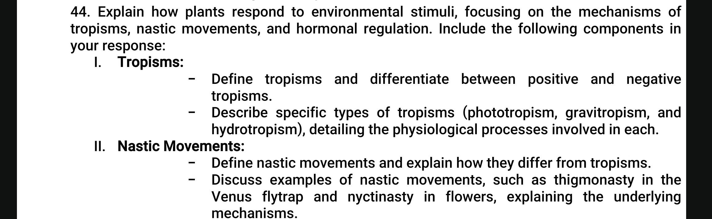 Explain how plants respond to environmental stimuli, focusing on the mechanisms of 
tropisms, nastic movements, and hormonal regulation. Include the following components in 
your response: 
1. Tropisms: 
Define tropisms and differentiate between positive and negative 
tropisms. 
Describe specific types of tropisms (phototropism, gravitropism, and 
hydrotropism), detailing the physiological processes involved in each. 
II. Nastic Movements: 
Define nastic movements and explain how they differ from tropisms. 
Discuss examples of nastic movements, such as thigmonasty in the 
Venus flytrap and nyctinasty in flowers, explaining the underlying 
mechanisms.