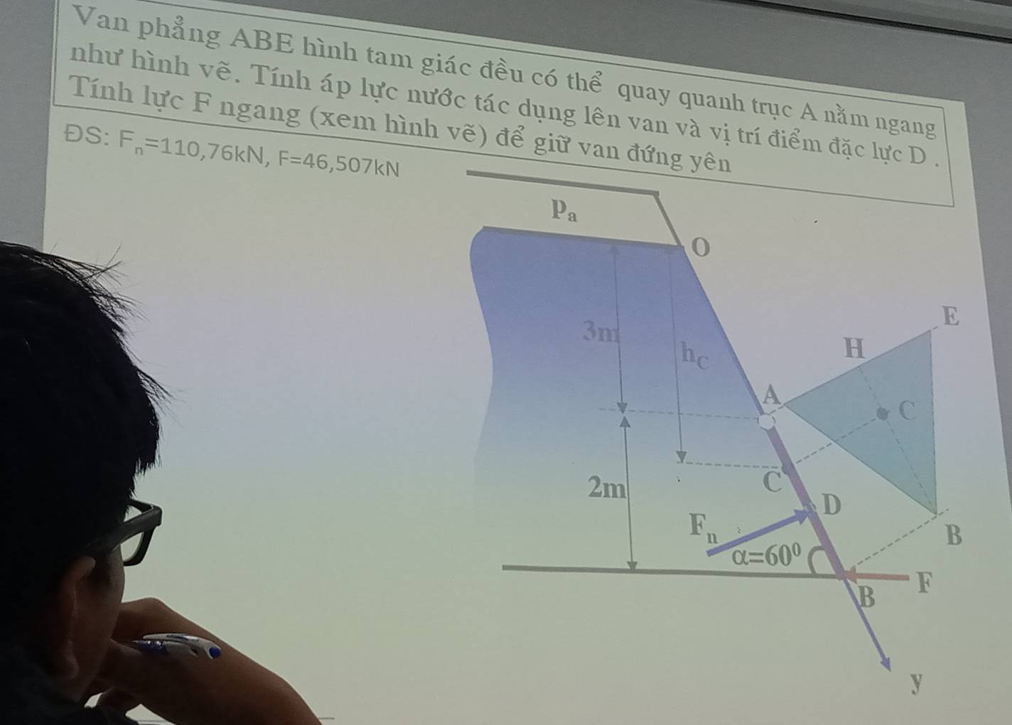 Van phẳng ABE hình tam giác đều có thể quay quanh trục A nằm ngang
như hình vẽ. Tính áp lực nước tác dụng lên van và vị trí điểm đặc lực D .
Tính lực F ngang (xem hình vẽ) để giữ van đứng yên
ĐS: F_n=110,76kN,F=46,507kN