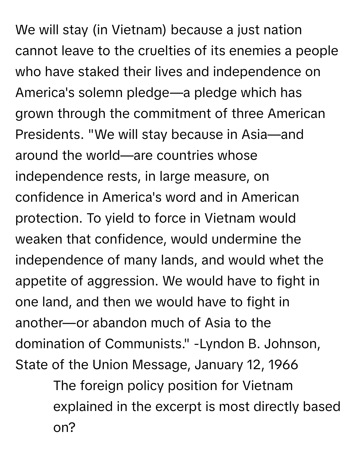 We will stay (in Vietnam) because a just nation cannot leave to the cruelties of its enemies a people who have staked their lives and independence on America's solemn pledge—a pledge which has grown through the commitment of three American Presidents. "We will stay because in Asia—and around the world—are countries whose independence rests, in large measure, on confidence in America's word and in American protection. To yield to force in Vietnam would weaken that confidence, would undermine the independence of many lands, and would whet the appetite of aggression. We would have to fight in one land, and then we would have to fight in another—or abandon much of Asia to the domination of Communists." -Lyndon B. Johnson, State of the Union Message, January 12, 1966

- The foreign policy position for Vietnam explained in the excerpt is most directly based on?