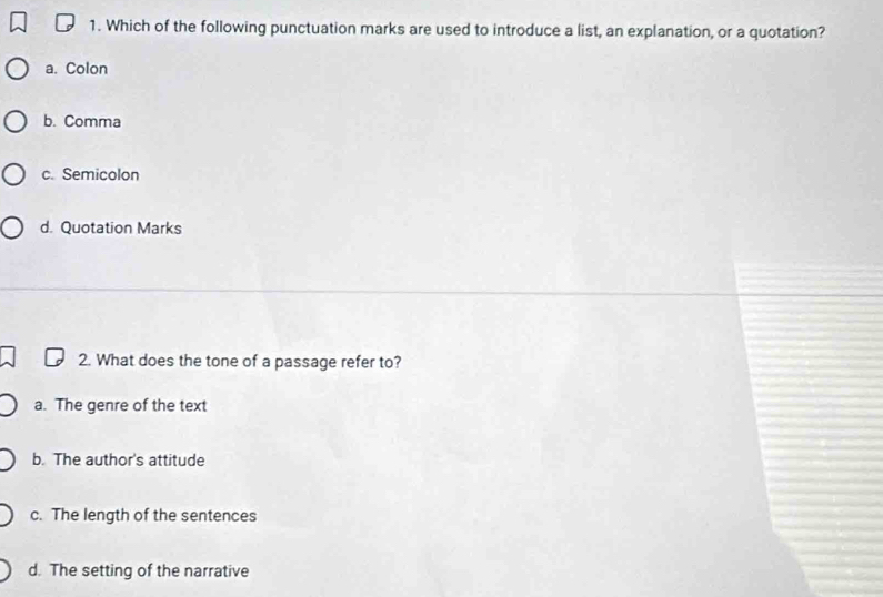 Which of the following punctuation marks are used to introduce a list, an explanation, or a quotation?
a. Colon
b. Comma
c. Semicolon
d. Quotation Marks
2. What does the tone of a passage refer to?
a. The genre of the text
b. The author's attitude
c. The length of the sentences
d. The setting of the narrative