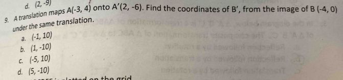 (2,-9)
9. A translation maps A(-3,4) onto A'(2,-6). Find the coordinates of B' , from the image of B(-4,0)
under the same translation.
a. (-1,10)
b. (1,-10)
C. (-5,10)
d. (5,-10)