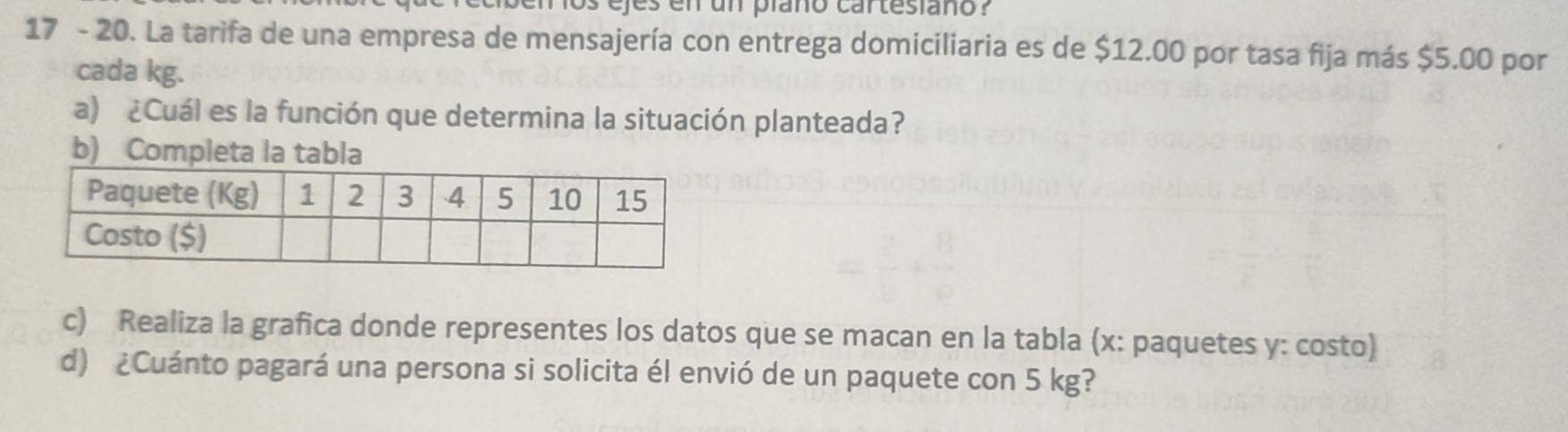 ejes en un plaño cartesiaño ? 
17 - 20. La tarifa de una empresa de mensajería con entrega domiciliaria es de $12.00 por tasa fija más $5.00 por 
cada kg. 
a) ¿Cuál es la función que determina la situación planteada? 
b) Completa la tabla 
c) Realiza la grafica donde representes los datos que se macan en la tabla (x : paquetes y: costo) 
d) ¿Cuánto pagará una persona si solicita él envió de un paquete con 5 kg?