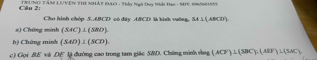 TRUNG TÂM LUYỆN THI NHÁT ĐẠO - Thầy Ngô Duy Nhất Đạo - SĐT: 0965601055
Câu 2: 
Cho hình chóp S. ABCD có đáy ABCD là hình vuông, SA⊥(ABCD). 
a) Chứng minh (SAC)⊥ (SBD). 
b) Chứng minh (SAD)⊥ (SCD). 
c) Gọi BE và DE là đường cao trong tam giác SBD. Chứng minh rằng ( (ACF)⊥ (SBC); (AEF)⊥ (SAC).