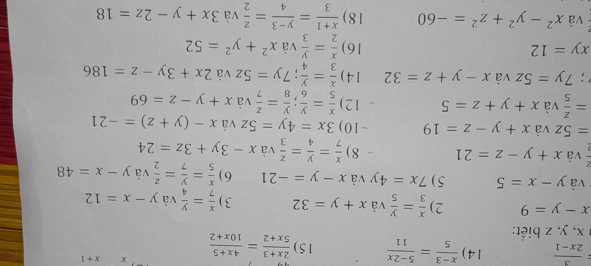 = 3/2x-1  14)  (x-3)/5 = (5-2x)/11 
15)  (2x+3)/5x+2 = (4x+5)/10x+2 
x+1
a x, y, z biết:
x-y=9
2)  x/3 = y/5  và x+y=32 và y-x=12
3)  x/7 = y/4 
* và y-x=5 5) 7x=4y và x-y=-21 6)  x/5 = y/7 = z/2  và y-x=48
và x+y-z=21
8)  x/7 = y/4 = z/3  và x-3y+3z=24
=5z và x+y-z=19 -10) 3x=4y=5z và x-(y+z)=-21
= z/5  và x+y+z=5 12)  x/5 = y/6 ;  y/8 = z/7  và x+y-z=69 ;7y=5z và x-y+z=32 14)  x/3 = y/4 ; 7y=5z và 2x+3y-z=186
xy=12 16)  x/2 = y/3  và x^2+y^2=52
và x^2-y^2+z^2=-60 1 8)  (x+1)/3 = (y-3)/4 = z/2  và 3x+y-2z=18